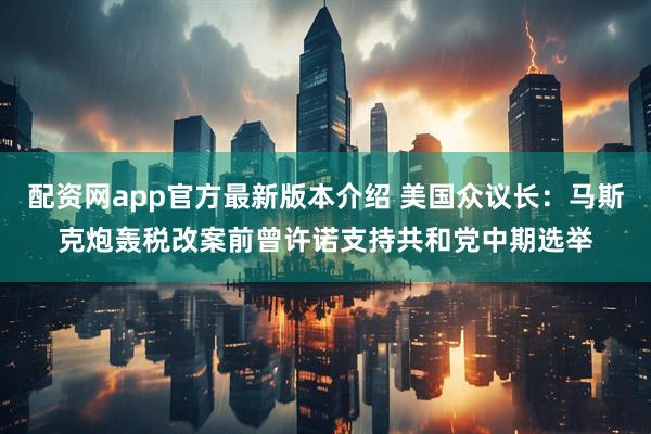 配资网app官方最新版本介绍 美国众议长：马斯克炮轰税改案前曾许诺支持共和党中期选举