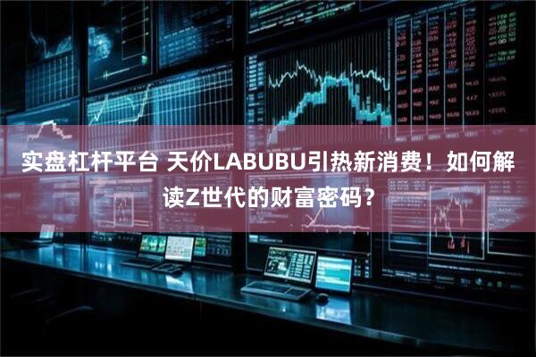 实盘杠杆平台 天价LABUBU引热新消费！如何解读Z世代的财富密码？