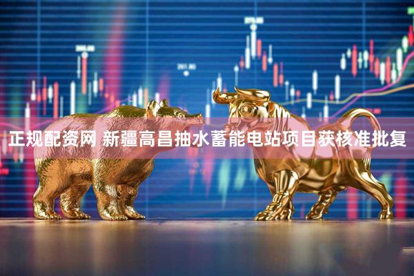 正规配资网 新疆高昌抽水蓄能电站项目获核准批复