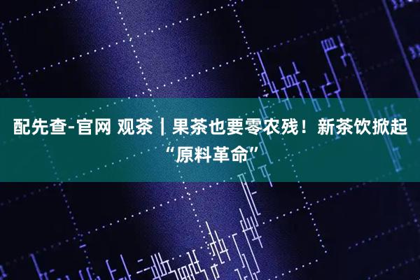配先查-官网 观茶｜果茶也要零农残！新茶饮掀起“原料革命”