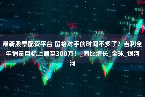 最新股票配资平台 留给对手的时间不多了？吉利全年销量目标上调至300万！_同比增长_全球_银河