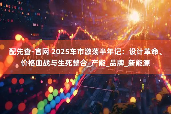 配先查-官网 2025车市激荡半年记：设计革命、价格血战与生死整合_产能_品牌_新能源