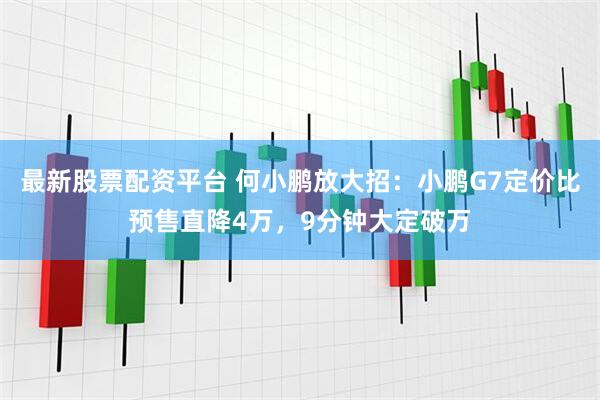 最新股票配资平台 何小鹏放大招：小鹏G7定价比预售直降4万，9分钟大定破万