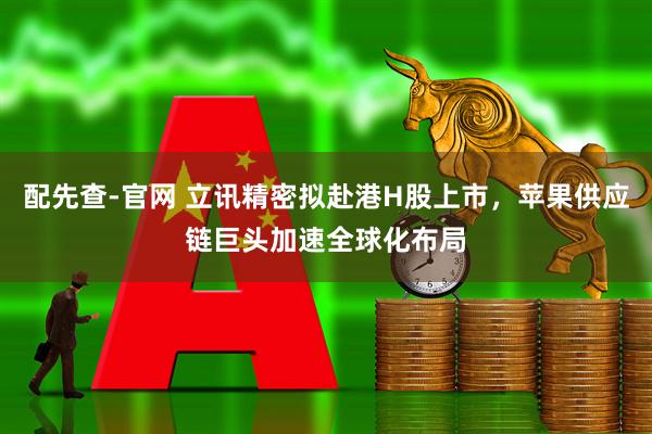 配先查-官网 立讯精密拟赴港H股上市，苹果供应链巨头加速全球化布局