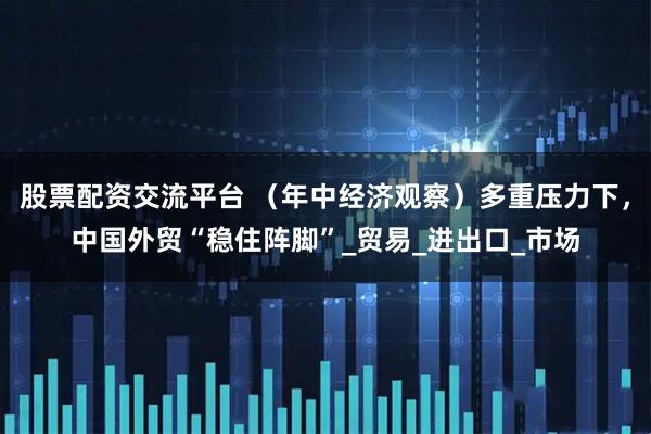 股票配资交流平台 （年中经济观察）多重压力下，中国外贸“稳住阵脚”_贸易_进出口_市场