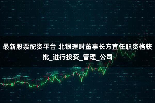 最新股票配资平台 北银理财董事长方宜任职资格获批_进行投资_管理_公司
