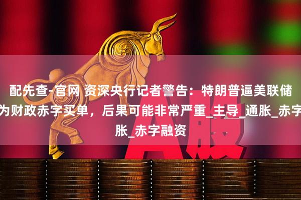 配先查-官网 资深央行记者警告：特朗普逼美联储降息为财政赤字买单，后果可能非常严重_主导_通胀_赤字融资