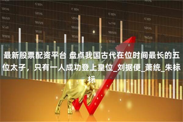 最新股票配资平台 盘点我国古代在位时间最长的五位太子，只有一人成功登上皇位_刘据便_萧统_朱标