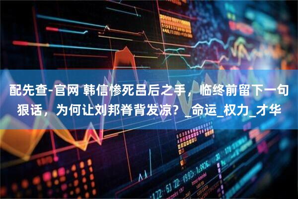 配先查-官网 韩信惨死吕后之手，临终前留下一句狠话，为何让刘邦脊背发凉？_命运_权力_才华