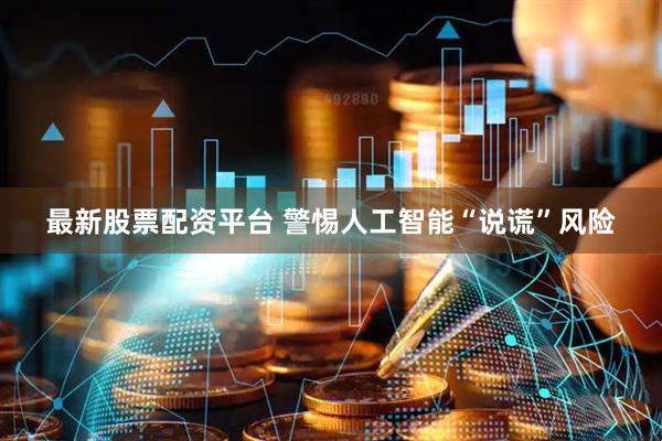 最新股票配资平台 警惕人工智能“说谎”风险