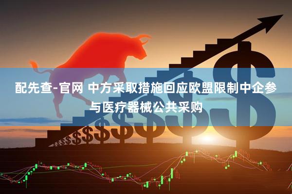 配先查-官网 中方采取措施回应欧盟限制中企参与医疗器械公共采购