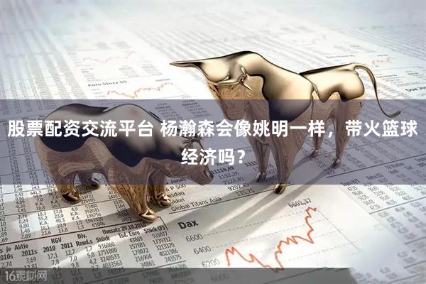 股票配资交流平台 杨瀚森会像姚明一样，带火篮球经济吗？