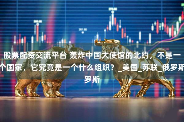 股票配资交流平台 轰炸中国大使馆的北约，不是一个国家，它究竟是一个什么组织？_美国_苏联_俄罗斯
