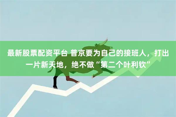 最新股票配资平台 普京要为自己的接班人，打出一片新天地，绝不做“第二个叶利钦”