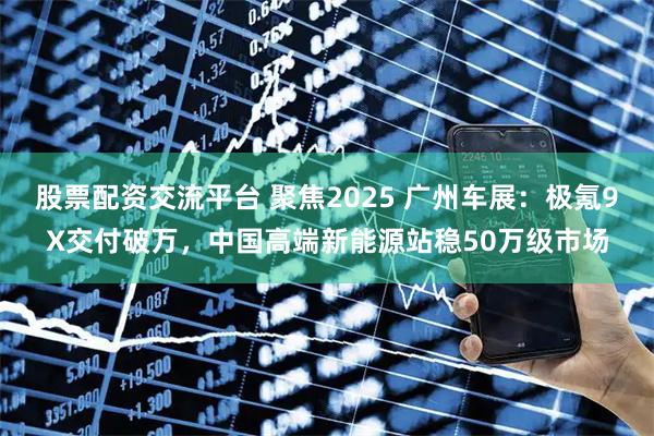 股票配资交流平台 聚焦2025 广州车展：极氪9X交付破万，中国高端新能源站稳50万级市场