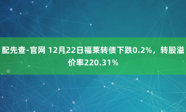 配先查-官网 12月22日福莱转债下跌0.2%，转股溢价率220.31%