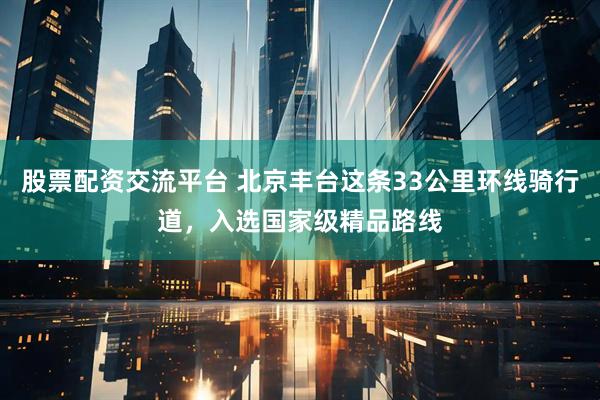 股票配资交流平台 北京丰台这条33公里环线骑行道，入选国家级精品路线